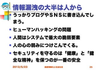 情報漏洩の大半は人から
   うっかりブログやＳＮＳに書き込んでし
    まう。
   ヒューマンハッキングの問題
   人間はシステムで最大の脆弱要素
   人の心の弱みにつけこんでくる。
   セキュリティを守るのは「健康」と「健
    全な精神」を保つのが一番の安全
    2012/5/23   高度情報化と社会生活   25
 