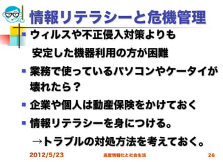 情報リテラシーと危機管理
   ウィルスや不正侵入対策よりも
 安定した機器利用の方が困難
   業務で使っているパソコンやケータイが
    壊れたら？
   企業や個人は動産保険をかけておく
   情報リテラシーを身につける。
 →トラブルの対処方法を考えておく。
    2012/5/23   高度情報化と社会生活   26
 
