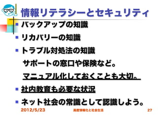 情報リテラシーとセキュリティ
   バックアップの知識
   リカバリーの知識
   トラブル対処法の知識
 サポートの窓口や保険など。
 マニュアル化しておくことも大切。
   社内教育も必要な状況
   ネット社会の常識として認識しよう。
    2012/5/23   高度情報化と社会生活   27
 