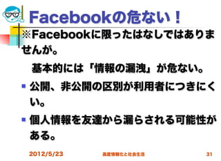 Facebookの危ない！
※Facebookに限ったはなしではありま
せんが。
 基本的には「情報の漏洩」が危ない。
   公開、非公開の区別が利用者につきにく
    い。
   個人情報を友達から漏らされる可能性が
    ある。
    2012/5/23   高度情報化と社会生活   31
 