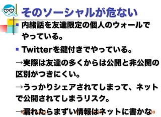 そのソーシャルが危ない
   内緒話を友達限定の個人のウォールで
    やっている。
   Twitterを 付きでやっている。
→実際は友達の多くからは公開と非公開の
区別がつきにくい。
→うっかりシェアされてしまって、ネット
で公開されてしまうリスク。
→漏れたらまずい情報はネットに書かな
 2012/5/23 高度情報化と社会生活 33
 