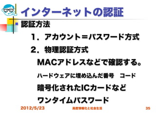 インターネットの認証
   認証方法
  １．アカウント＝パスワード方式
  ２．物理認証方式
   MACアドレスなどで確認する。
   ハードウェアに埋め込んだ番号 コード
   暗号化されたICカードなど
   ワンタイムパスワード
    2012/5/23   高度情報化と社会生活   35
 