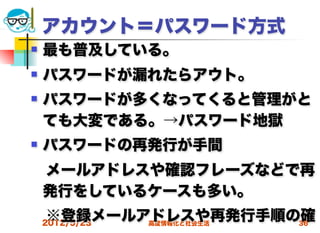 アカウント＝パスワード方式
   最も普及している。
   パスワードが漏れたらアウト。
   パスワードが多くなってくると管理がと
    ても大変である。→パスワード地獄
   パスワードの再発行が手間
 メールアドレスや確認フレーズなどで再
 発行をしているケースも多い。
 ※登録メールアドレスや再発行手順の確
 2012/5/23 高度情報化と社会生活 36
 