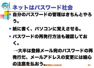 ネットはパスワード社会
   自分のパスワードの管理はきちんとやろ
    う。
   紙に書く、パソコンに覚えさせる。
   パスワードの再発行方法も確認してお
    く。
 →大半は登録メール宛のパスワードの再
 発行だ、メールアドレスの変更には細心
 の注意を払おう。
 2012/5/23 高度情報化と社会生活 37
 