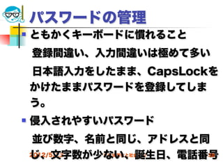 パスワードの管理
   ともかくキーボードに慣れること
 登録間違い、入力間違いは極めて多い
 日本語入力をしたまま、CapsLockを
 かけたままパスワードを登録してしま
 う。
   侵入されやすいパスワード
 並び数字、名前と同じ、アドレスと同
 じ、文字数が少ない、誕生日、電話番号
 2012/5/23 高度情報化と社会生活 38
 