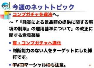 今週のネットトピック
   コンプガチャを違法へ。
∼「『懸賞による景品類の提供に関する事
項の制限』の運用基準について」の改正に
関する意見募集
   真・コンプガチャへ進化
   判断能力のない人をターゲットにした博
    打です。
    TVコマーシャルにも注意。
 2012/5/23高度情報化と社会生活   4
 