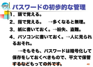 パスワードの初歩的な管理
１．頭で覚える。
２．指で覚える。 →多くなると無理。
３．紙に書いておく。→紛失、盗難。
４．パソコンに書いておく。→人に見られ
 るおそれ。
  →そもそも、パスワードは暗号化して
 保存をしておくべきもので、平文で保管
 するなどもっての外です。
 2012/5/23 高度情報化と社会生活 40
 