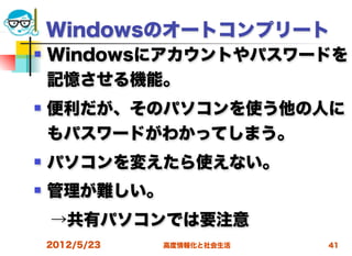 Windowsのオートコンプリート
   Windowsにアカウントやパスワードを
    記憶させる機能。
   便利だが、そのパソコンを使う他の人に
    もパスワードがわかってしまう。
   パソコンを変えたら使えない。
   管理が難しい。
 →共有パソコンでは要注意
    2012/5/23   高度情報化と社会生活   41
 