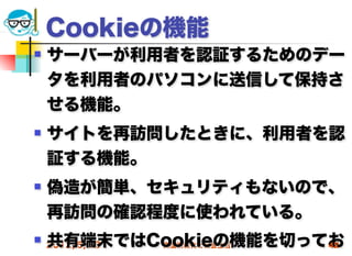 Cookieの機能
   サーバーが利用者を認証するためのデー
    タを利用者のパソコンに送信して保持さ
    せる機能。
   サイトを再訪問したときに、利用者を認
    証する機能。
   偽造が簡単、セキュリティもないので、
    再訪問の確認程度に使われている。
    共有端末ではCookieの機能を切ってお
 2012/5/23高度情報化と社会生活  42
 
