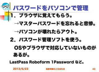 パスワードをパソコンで管理
１．ブラウザに覚えてもらう。
 →マスターパスワードを忘れると悲惨。
 →パソコンが壊れたらアウト。
２．パスワード管理ソフトを使う。
 OSやブラウザで対応していないものが
 あるが。
LastPass Roboform 1Password など。
 2012/5/23    高度情報化と社会生活          43
 