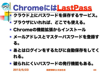 ChromeにはLastPass
   クラウド上にパスワードを保存するサービス。
   ブラウザにいれれば、どこでも使える。
   Chromeの機能拡張からインストール
   メールアドレスとマスターパスワードを登録す
    る。
   あとはログインをするたびに自動保存をしてく
    れる。
   破られにくいパスワードの発行機能もある。
    2012/5/23   高度情報化と社会生活   44
 