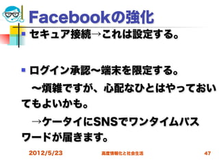 Facebookの強化
   セキュア接続→これは設定する。


   ログイン承認∼端末を限定する。
 ∼煩雑ですが、心配なひとはやっておい
てもよいかも。
 →ケータイにSNSでワンタイムパス
ワードが届きます。
    2012/5/23   高度情報化と社会生活   47
 