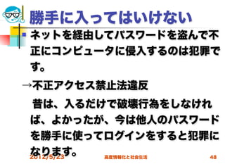 勝手に入ってはいけない
   ネットを経由してパスワードを盗んで不
    正にコンピュータに侵入するのは犯罪で
    す。
→不正アクセス禁止法違反
 昔は、入るだけで破壊行為をしなけれ
 ば、よかったが、今は他人のパスワード
 を勝手に使ってログインをすると犯罪に
 なります。
 2012/5/23 高度情報化と社会生活 48
 