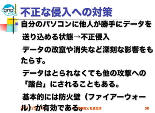不正な侵入への対策
   自分のパソコンに他人が勝手にデータを
 送り込める状態→不正侵入
 データの改竄や消失など深刻な影響をも
 たらす。
 データはとられなくても他の攻撃への
 「踏台」にされることもある。
 基本的には防火壁（ファイアーウォー
 ル）が有効である。
 2012/5/23 高度情報化と社会生活 50
 