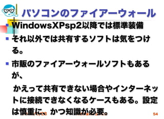 パソコンのファイアーウォール
   WindowsXPsp2以降では標準装備
   それ以外では共有するソフトは気をつけ
    る。
   市販のファイアーウォールソフトもある
    が、
 かえって共有できない場合やインターネッ
 トに接続できなくなるケースもある。設定
 は慎重に、かつ知識が必要。
  2012/5/23 高度情報化と社会生活 54
 