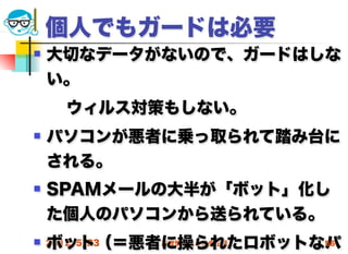 個人でもガードは必要
   大切なデータがないので、ガードはしな
    い。
  ウィルス対策もしない。
   パソコンが悪者に乗っ取られて踏み台に
    される。
   SPAMメールの大半が「ボット」化し
    た個人のパソコンから送られている。
    ボット（＝悪者に操られたロボットなパ
 2012/5/23高度情報化と社会生活 56
 