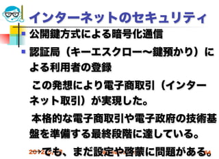 インターネットのセキュリティ
   公開   方式による暗号化通信
   認証局（キーエスクロー∼   預かり）に
    よる利用者の登録
 この発想により電子商取引（インター
 ネット取引）が実現した。
 本格的な電子商取引や電子政府の技術基
 盤を準備する最終段階に達している。
 →でも、まだ設定や啓蒙に問題がある。
 2012/5/23 高度情報化と社会生活 64
 