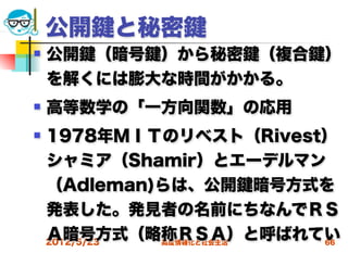 公開   と秘密
   公開 （暗号 ）から秘密 （複合     ）
    を解くには膨大な時間がかかる。
   高等数学の「一方向関数」の応用
   1978年ＭＩＴのリベスト（Rivest）
    シャミア（Shamir）とエーデルマン
    （Adleman)らは、公開 暗号方式を
    発表した。発見者の名前にちなんでＲＳ
    Ａ暗号方式（略称ＲＳＡ）と呼ばれてい
    2012/5/23 高度情報化と社会生活 66
 