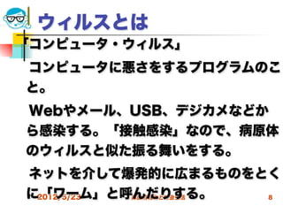ウィルスとは
「コンピュータ・ウィルス」
 コンピュータに悪さをするプログラムのこ
 と。
 Webやメール、USB、デジカメなどか
 ら感染する。「接触感染」なので、病原体
 のウィルスと似た振る舞いをする。
 ネットを介して爆発的に広まるものをとく
 に「ワーム」と呼んだりする。
  2012/5/23 高度情報化と社会生活 8
 