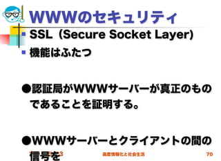 WWWのセキュリティ
   SSL（Secure Socket Layer)
   機能はふたつ


●認証局がWWWサーバーが真正のもの
 であることを証明する。


●WWWサーバーとクライアントの間の
 信号を
 2012/5/23 高度情報化と社会生活 70
 