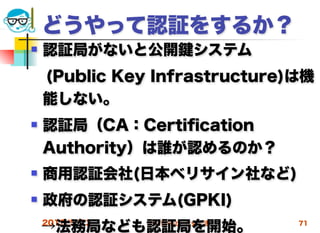 どうやって認証をするか？
   認証局がないと公開          システム
 (Public Key Infrastructure)は機
 能しない。
   認証局（CA：Certiﬁcation
    Authority）は誰が認めるのか？
   商用認証会社(日本ベリサイン社など)
   政府の認証システム(GPKI)
    →法務局なども認証局を開始。
    2012/5/23   高度情報化と社会生活    71
 
