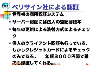 ベリサイン社による認証
   世界初の商用認証システム
   サーバー認証には法人の登記簿謄本
   毎年の更新による洗替方式によるチェッ
    ク
   個人のクライアント認証も行っている、
    しかしクレジットカードによるチェック
    のみである。     年額３０００円弱で誰
    でも認証してくれる。
    2012/5/23 高度情報化と社会生活 72
 