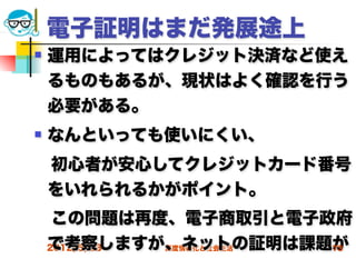 電子証明はまだ発展途上
   運用によってはクレジット決済など使え
    るものもあるが、現状はよく確認を行う
    必要がある。
   なんといっても使いにくい、
 初心者が安心してクレジットカード番号
 をいれられるかがポイント。
 この問題は再度、電子商取引と電子政府
 で考察しますが、ネットの証明は課題が
 2012/5/23 高度情報化と社会生活 73
 