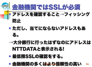 金融機関ではSSLが必須
   アドレスを確認すること→フィッシング
    防止
   ただし、当てにならないアドレスもあ
    る。
→大分銀行に行ったはずなのにアドレスは
 NTTDATAと表示される!
   最低限SSLの確認をする。
    金融機関の多くはより信頼性の高い
 2012/5/23高度情報化と社会生活   74
 