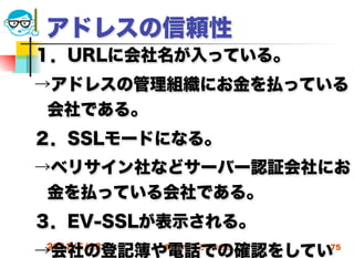 アドレスの信頼性
１．URLに会社名が入っている。
→アドレスの管理組織にお金を払っている
 会社である。
２．SSLモードになる。
→ベリサイン社などサーバー認証会社にお
 金を払っている会社である。
３．EV-SSLが表示される。
→会社の登記簿や電話での確認をしてい
2012/5/23   高度情報化と社会生活   75
 