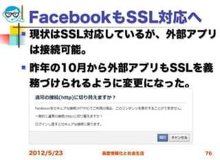 FacebookもSSL対応へ
   現状はSSL対応しているが、外部アプリ
    は接続可能。
   昨年の10月から外部アプリもSSLを義
    務づけられるように変更になった。




    2012/5/23   高度情報化と社会生活   76
 