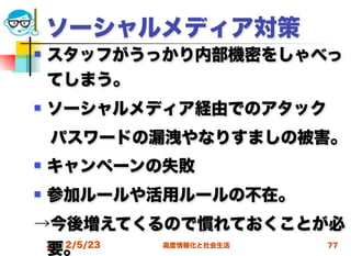 ソーシャルメディア対策
   スタッフがうっかり内部機密をしゃべっ
    てしまう。
   ソーシャルメディア経由でのアタック
 パスワードの漏洩やなりすましの被害。
   キャンペーンの失敗
   参加ルールや活用ルールの不在。
→今後増えてくるので慣れておくことが必
 要。
 2012/5/23 高度情報化と社会生活 77
 