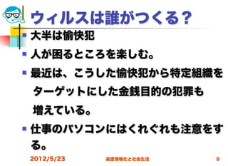 ウィルスは誰がつくる？
   大半は愉快犯
   人が困るところを楽しむ。
   最近は、こうした愉快犯から特定組織を
 ターゲットにした金銭目的の犯罪も
 増えている。
   仕事のパソコンにはくれぐれも注意をす
    る。
    2012/5/23   高度情報化と社会生活   9
 