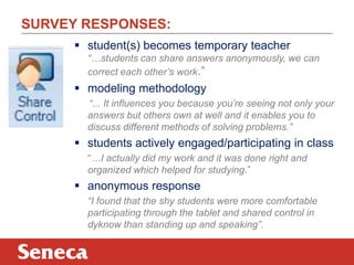 SURVEY RESPONSES:
       student(s) becomes temporary teacher
        “…students can share answers anonymously, we can
        correct each other’s work.”
       modeling methodology
        “... It influences you because you’re seeing not only your
        answers but others own at well and it enables you to
        discuss different methods of solving problems.”
       students actively engaged/participating in class
        “…I actually did my work and it was done right and
        organized which helped for studying.”
       anonymous response
        “I found that the shy students were more comfortable
        participating through the tablet and shared control in
        dyknow than standing up and speaking”.
 