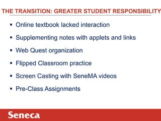 THE TRANSITION: GREATER STUDENT RESPONSIBILITY

   Online textbook lacked interaction

   Supplementing notes with applets and links

   Web Quest organization

   Flipped Classroom practice

   Screen Casting with SeneMA videos

   Pre-Class Assignments
 