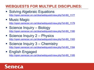 WEBQUESTS FOR MULTIPLE DISCIPLINES:
 Solving Algebraic Equations
  http://open.senecac.on.ca/clea/webquest/view.php?id=80_1177

 Music Magic
  http://open.senecac.on.ca/clea/webquest/view.php?id=80_1179

 Science Inquiry – Biology
  http://open.senecac.on.ca/clea/webquest/view.php?id=80_1180

 Science Inquiry 2 – Physics
  http://open.senecac.on.ca/clea/webquest/view.php?id=80_1183

 Science Inquiry 3 – Chemistry
  http://open.senecac.on.ca/clea/webquest/view.php?id=80_1184

 English Engaged
  http://open.senecac.on.ca/clea/webquest/view.php?id=80_1185
 