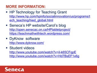 MORE INFORMATION:
 HP Technology for Teaching Grant
  http://www.hp.com/hpinfo/socialinnovation/us/programs/t
  ech_teaching/hied_global.html
 Seneca‟s HP website/Carol‟s blog
  http://open.senecac.on.ca/HPtabletproject/
  https://teachmathwithtech.wordpress.com/
 DyKnow software
  http://www.dyknow.com/
 Student videos
  http://www.youtube.com/watch?v=il-k65CFqpE
  http://www.youtube.com/watch?v=Hd7BsEF1x6g
 