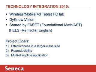 TECHNOLOGY INTEGRATION 2010:

 Wireless/Mobile 40 Tablet PC lab
 DyKnow Vision
 Shared by FASET (Foundational Math/AST)
  & ELS (Remedial English)

Project Goals:
1) Effectiveness in a larger class size
2) Reproducibility
3) Multi-discipline application
 