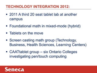 TECHNOLOGY INTEGRATION 2012:

 2011 A third 20 seat tablet lab at another
  campus
 Foundational math in mixed-mode (hybrid)
 Tablets on the move
 Screen casting math group (Technology,
  Business, Health Sciences, Learning Centers)
 CAATtablet group – six Ontario Colleges
  investigating pen/touch computing
 