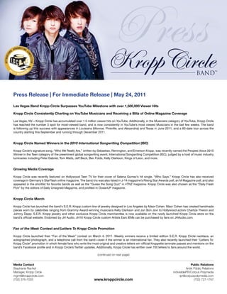 Press Release | For Immediate Release | May 24, 2011

Las Vegas Band Kropp Circle Surpasses YouTube Milestone with over 1,500,000 Viewer Hits

Kropp Circle Consistently Charting on YouTube Musicians and Receiving a Blitz of Online Magazine Coverage

Las Vegas, NV – Kropp Circle has accumulated over 1.5 million viewer hits on YouTube. Additionally, in the Musicians category of YouTube, Kropp Circle
has reached the number 3 spot for most-viewed band, and is now consistently in YouTube’s most viewed Musicians in the last few weeks. The band
is following up this success with appearances in Louisiana (Monroe, Pineville, and Alexandria) and Texas in June 2011, and a 60-date tour across the
country starting this September and running through December 2011.


Kropp Circle Named Winners in the 2010 International Songwriting Competition (ISC)

Kropp Circle’s signature song, “Who We Really Are,” written by Sebastian, Remington, and Emerson Kropp, was recently named the Peoples Voice 2010
Winner in the Teen category of the preeminent global songwriting event, International Songwriting Competition (ISC), judged by a host of music industry
luminaries including Peter Gabriel, Tom Waits, Jeff Beck, Ben Folds, Kelly Clarkson, Kings of Leon, and more.


Growing Media Coverage

Kropp Circle was recently featured on Hollywood Teen TV for their cover of Selena Gomez’s hit single, “Who Says.” Kropp Circle has also received
coverage in Germany’s StarFlash online magazine. The band trio was also listed in J-14 magazine’s Rising Star Awards poll, an M Magazine poll, and also
appeared in the shortlist for favorite bands as well as the “Guess the Song Quiz” in 4TNZ magazine. Kropp Circle was also chosen as the “Daily Fresh
Pick” by the editors of Daily Unsigned Magazine, and profiled in OceanUP magazine.


Kropp Circle Merch

Kropp Circle has launched the band’s S.E.R. Kropp custom line of jewelry designed in Los Angeles by Maor Cohen. Maor Cohen has created handmade
pieces worn by celebrities ranging from Grammy Award-winning musicians Kelly Clarkson and Jon Bon Jovi to Hollywood actors Charlize Theron and
Johnny Depp. S.E.R. Kropp jewelry and other exclusive Kropp Circle merchandise is now available on the newly launched Kropp Circle store on the
band’s official website. Endorsed by JH Audio, JH16 Kropp Circle custom Artists Ears IEMs can be purchased by fans on JHAudio.com.


Fan of the Week Contest and Letters To Kropp Circle Promotion

Kropp Circle launched their “Fan of the Week” contest on March 4, 2011. Weekly winners receive a limited edition S.E.R. Kropp Circle necklace, an
autographed photograph, and a telephone call from the band—even if the winner is an international fan. They also recently launched their “Letters To:
Kropp Circle” promotion in which female fans who write the most original and creative letters win official Kroppette laminate passes and mentions on the
band’s Facebook profile and in Kropp Circle’s Twitter updates. Additionally, Kropp Circle has written over 700 letters to fans around the world.

                                                               (continued on next page)


Media Contact                                                                                                                           Public Relations
Stephanie Rachel                                                                                                                    Artist Public Relations
Manager, Kropp Circle                                                                                                    indivisiblePR/Corpus Polymedia
mgmt@kroppcircle.com                                                                                                           ipr@corpuspolymedia.com
(702) 376-7033                                               www.kroppcircle.com                                                           (702) 727-1767
 