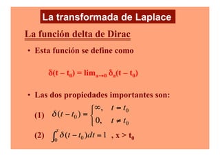 La función delta de Dirac
• Esta función se define como
δ(t – t0) = lima→0 δa(t – t0)
• Las dos propiedades importantes son:
(1)
(2) , x > t0
La transformada de Laplace
 