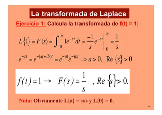 9
L 1
{ } = F(s) = 1e−st
0
∞
∫ dt =
−1
s
e−st
0
∞
=
1
s
e−st
= e−(a+ib)t
= e−at
e−ibt
⇒ a > 0, Re s
{ } > 0
Ejercicio 1: Calcula la transformada de f(t) = 1:
Nota: Obviamente L{a} = a/s y L{0} = 0.
La transformada de Laplace
 