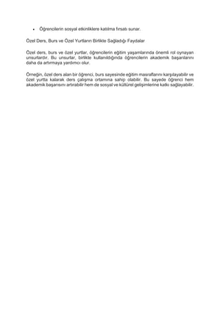  Öğrencilerin sosyal etkinliklere katılma fırsatı sunar.
Özel Ders, Burs ve Özel Yurtların Birlikte Sağladığı Faydalar
Özel ders, burs ve özel yurtlar, öğrencilerin eğitim yaşamlarında önemli rol oynayan
unsurlardır. Bu unsurlar, birlikte kullanıldığında öğrencilerin akademik başarılarını
daha da artırmaya yardımcı olur.
Örneğin, özel ders alan bir öğrenci, burs sayesinde eğitim masraflarını karşılayabilir ve
özel yurtta kalarak ders çalışma ortamına sahip olabilir. Bu sayede öğrenci hem
akademik başarısını artırabilir hem de sosyal ve kültürel gelişimlerine katkı sağlayabilir.
 