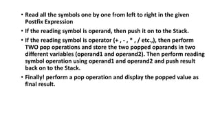 • Read all the symbols one by one from left to right in the given
Postfix Expression
• If the reading symbol is operand, then push it on to the Stack.
• If the reading symbol is operator (+ , - , * , / etc.,), then perform
TWO pop operations and store the two popped oparands in two
different variables (operand1 and operand2). Then perform reading
symbol operation using operand1 and operand2 and push result
back on to the Stack.
• Finally! perform a pop operation and display the popped value as
final result.
 