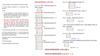 INFIX EXPRESSION: a+(b-c/d)-e
Read char a—operand (output it)
stack->empty
a
Read char  +operator push (+)
Read char  (operator push ( ( )
Read char b—operand (output it)
a b
Read char  - operator push (-)
Read char c—operand (output it)
-
( a b c
-Read char  /operator push (/)
(
+
+
+
(
+
(
+
-
(
+
-
(
+
/
-
(
+
Read char d—operand (output it)
a b c d
Read char  )operator pop ( upto ( )
a b c d / -
Read char  - operator push (-)
a b c d / -
- and + have equal precedence but + have higher order. So
Pop + and Push -
a b c d / - +
Read char e—operand (output it)
-
( a b c d / - + e
- Expression scanned completely ,pop element from stack
until it will empty.
+
+ a b c d / - + e -
1. Scan the given infix expression from left to right.
2. If the scanned character is an operand, then
output it.
3. Else,
• If the precedence of the scanned operator is
greater than the precedence of the operator in
the top of the stack(or the stack is empty or if
the stack contains a ‘(‘ ), push it.
• Else, Pop all operators from the stack whose
precedence is greater than or equal to that of
the scanned operator. Then, push the scanned
operator to the top of the stack. (If you
encounter parenthesis while popping then stop
there and push the scanned operator in the
stack.)
4. If the scanned character is ‘(‘, push it to the stack.
5. If the scanned character is ‘)’, pop the stack and
and output characters until ‘(‘ is encountered, and
discard both the parenthesis.
6. Repeat steps 2-5 until infix expression is scanned
completely.
7. Print the output.
8. Pop and output from the stack.
/
-
(
+
+
-
-
+
-
INFIX EXPRESSION: a+(b-c/d)-e
POSTFIX EXPRESSION: a b c d / - + e -
 