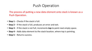 Push Operation
• Step 1 − Checks if the stack is full.
• Step 2 − If the stack is full, produces an error and exit.
• Step 3 − If the stack is not full, increments top to point next empty space.
• Step 4 − Adds data element to the stack location, where top is pointing.
• Step 5 − Returns success.
The process of putting a new data element onto stack is known as a
Push Operation.
 