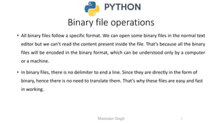Binary file operations
• All binary files follow a specific format. We can open some binary files in the normal text
editor but we can’t read the content present inside the file. That’s because all the binary
files will be encoded in the binary format, which can be understood only by a computer
or a machine.
• In binary files, there is no delimiter to end a line. Since they are directly in the form of
binary, hence there is no need to translate them. That’s why these files are easy and fast
in working.
Maninder Singh 1
 