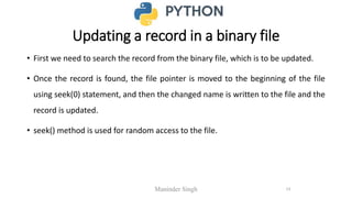 Updating a record in a binary file
• First we need to search the record from the binary file, which is to be updated.
• Once the record is found, the file pointer is moved to the beginning of the file
using seek(0) statement, and then the changed name is written to the file and the
record is updated.
• seek() method is used for random access to the file.
Maninder Singh 13
 