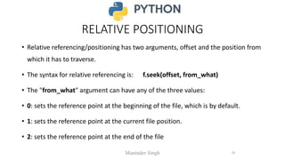 RELATIVE POSITIONING
• Relative referencing/positioning has two arguments, offset and the position from
which it has to traverse.
• The syntax for relative referencing is: f.seek(offset, from_what)
• The "from_what" argument can have any of the three values:
• 0: sets the reference point at the beginning of the file, which is by default.
• 1: sets the reference point at the current file position.
• 2: sets the reference point at the end of the file
Maninder Singh 23
 
