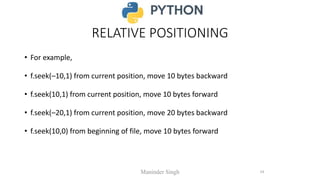 RELATIVE POSITIONING
• For example,
• f.seek(–10,1) from current position, move 10 bytes backward
• f.seek(10,1) from current position, move 10 bytes forward
• f.seek(–20,1) from current position, move 20 bytes backward
• f.seek(10,0) from beginning of file, move 10 bytes forward
Maninder Singh 24
 