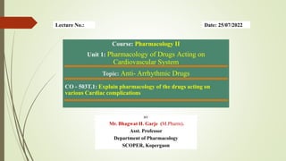 Course: Pharmacology II
Unit 1: Pharmacology of Drugs Acting on
Cardiovascular System
Topic: Anti- Arrhythmic Drugs
CO - 503T.1: Explain pharmacology of the drugs acting on
various Cardiac complications
BY
Mr. Bhagwat H. Garje (M.Pharm).
Asst. Professor
Department of Pharmacology
SCOPER, Kopergaon
Date: 25/07/2022
Lecture No.:
 
